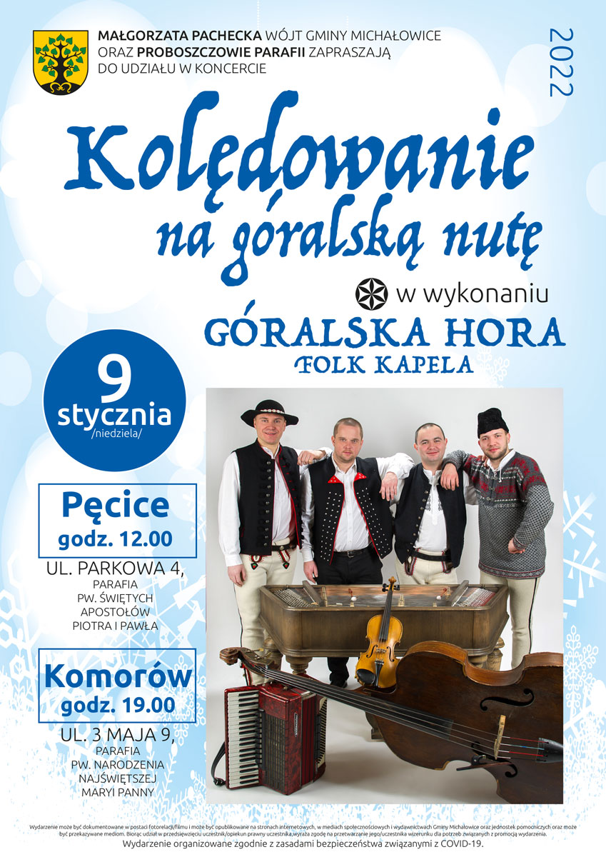 MAŁGORZATA PACHECKA WÓJT GMINY MICHAŁOWICE ORAZ PROBOSZCZOWIE PARAFII ZAPRASZAJĄ DO UDZIAŁU W KONCERCIE Kolędowanie na Góralską Nutę w wykonaniu Folk Kapela Góralska Hora 9 stycznia 2022 roku o godz. 12 w kościele w Pęcicach, a o godz.19 w kościele w Komorowie. Wydarzenie może być dokumentowane w postaci fotorelacji/filmu i może być opublikowane na stronach internetowych, w mediach społecznościowych i wydawnictwach Gminy Michałowice oraz jednostek pomocniczych oraz może być przekazywane mediom. Biorąc udział w przedsięwzięciu uczestnik/opiekun prawny uczestnika,wyraża zgodę na przetwarzanie jego/uczestnika wizerunku dla potrzeb związanych z promocją wydarzenia. Wydarzenie organizowane zgodnie z zasadami bezpieczeństwa związanymi z COVID-19.